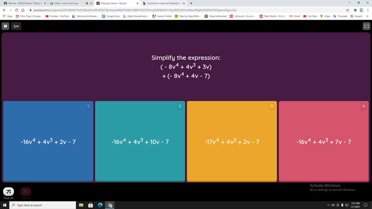 A Barone - IMS2A Period 7 Block # X
A Meet - won-uiwd-muo
a Playing a Game - Quizizz
b Homework Help and Textbook Sc X
+
->
A quizizz.com/join/game/U2FsdGVkX1%252BjsQ4ms93vilh9zYZyxi3opmkMaTH3iKG7af08JCi%252Frmvj5s0IQKXh51rJkyzNO5Q6YLcMkwrNNg%253D%253D?gameType=live
E Apps N Nitro Type | Compe.
O Gsvdba - YouTube
R Welcome to Renais.
A Google Docs h https://access.hero.
A Aeries: Portals
Q Step-by-Step Math.
U Slope Unblocked
io ioGround - Surviv.i.
PDF Dear Martin - Nic S.
M Gmail
O Maps
O Translate
h hoopla
YouTube
2/19
Simplify the expression:
(- 8v4 + 4v3 + 3v)
+(- 8v4 + 4v - 7)
1
4
-16v4 + 4v3 + 2v - 7
-16v4 + 4v3 + 10v - 7
-17v4 + 4v3 + 2v - 7
-16v4 + 4v3 + 7v - 7
Activate Windows
Go to Settings to activate Windows.
Music off
Zoom In
2:31 PM
P Type here to search
3/1/2021
