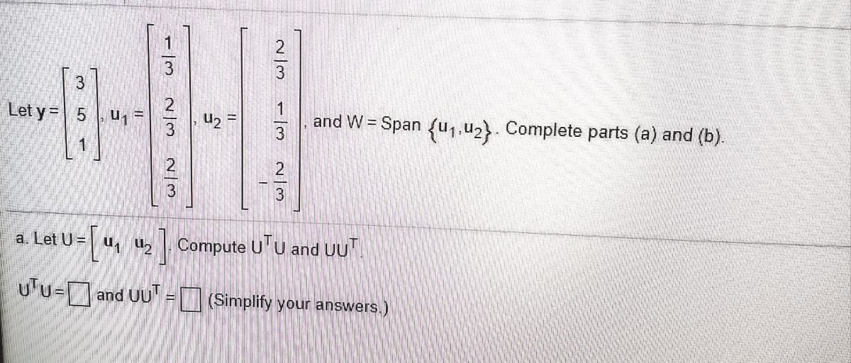 **Vector Spaces and Orthogonality**

Consider the following vectors and matrices:

Given vectors:

\[ \mathbf{y} = \begin{bmatrix} 3 \\ 5 \\ 1 \end{bmatrix}, \]

\[ \mathbf{u}_1 = \begin{bmatrix} \frac{1}{3} \\ \frac{2}{3} \\ \frac{2}{3} \end{bmatrix}, \]

\[ \mathbf{u}_2 = \begin{bmatrix} \frac{2}{3} \\ \frac{1}{3} \\ -\frac{2}{3} \end{bmatrix}, \]

and the vector space \( W \) defined as:

\[ W = \text{Span} \{\mathbf{u}_1, \mathbf{u}_2\} \]

To complete parts (a) and (b):

(a) Define matrix \( U \) as:

\[ U = \begin{bmatrix} \mathbf{u}_1 & \mathbf{u}_2 \end{bmatrix} = \begin{bmatrix} \frac{1}{3} & \frac{2}{3} \\ \frac{2}{3} & \frac{1}{3} \\ \frac{2}{3} & -\frac{2}{3} \end{bmatrix} \]

We will compute the following:

\[ U^T U \text{ and } UU^T \]

Evaluate the expressions and simplify your answers to find:

\[ U^T U = \begin{bmatrix} \boxed{} & \boxed{} \\ \boxed{} & \boxed{} \end{bmatrix} \]

\[ UU^T = \begin{bmatrix} \boxed{} & \boxed{} & \boxed{} \\ \boxed{} & \boxed{} & \boxed{} \\ \boxed{} & \boxed{} & \boxed{} \end{bmatrix} \]