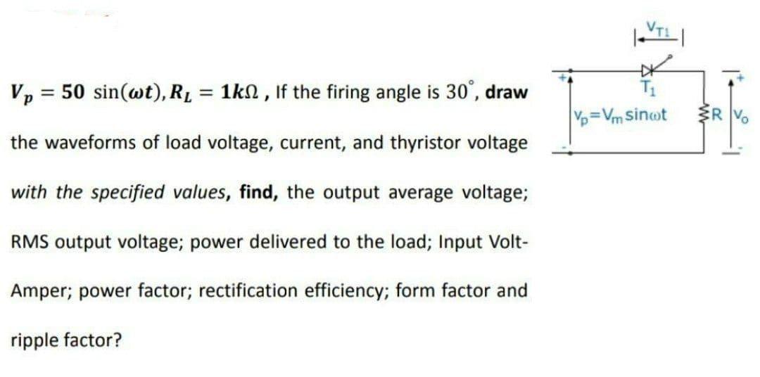 Vp = 50 sin(wt), RL = 1kn , If the firing angle is 30°, draw
T1
%3D
Vp Vm Sinot
the waveforms of load voltage, current, and thyristor voltage
with the specified values, find, the output average voltage;
RMS output voltage; power delivered to the load; Input Volt-
Amper; power factor; rectification efficiency; form factor and
ripple factor?
