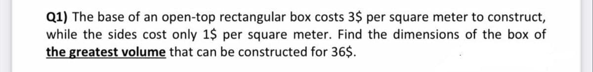 Q1) The base of an open-top rectangular box costs 3$ per square meter to construct,
while the sides cost only 1$ per square meter. Find the dimensions of the box of
the greatest volume that can be constructed for 36$.
