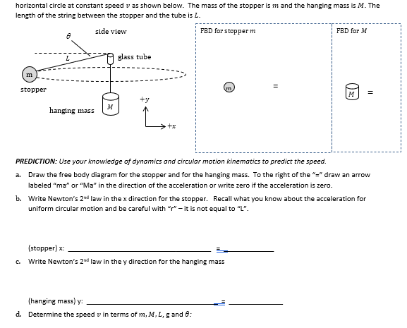 horizontal circle at constant speed vas shown below. The mass of the stopper is m and the hanging mass is M. The
length of the string between the stopper and the tube is L.
side view
FBD for stopper m
m
stopper
8
L
hanging mass
M
glass tube
+y
>+x
FBD for M
(stopper) x:
Write Newton's 2nd law in the y direction for the hanging mass
O
(hanging mass) y:
d. Determine the speed in terms of m, M, L, g and 8:
M
PREDICTION: Use your knowledge of dynamics and circular motion kinematics to predict the speed.
a. Draw the free body diagram for the stopper and for the hanging mass. To the right of the "=" draw an arrow
labeled "ma" or "Ma" in the direction of the acceleration or write zero if the acceleration is zero.
b. Write Newton's 2nd law in the x direction for the stopper. Recall what you know about the acceleration for
uniform circular motion and be careful with "r" - it is not equal to "L".
=