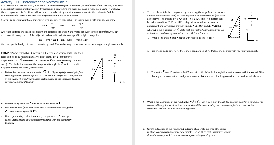 Activity 1.11 - Introduction to Vectors Part 2
In Introduction to Vectors Part I, we focused on understanding vector notation, the definition of unit vectors, how to add
and subtract vectors, multiply vectors by scalars, and how to find the magnitude and direction of a vector if we know
their components. In Part II, we will focus on how to break up a vector into components, that is how to find the
components of a vector if we know the magnitude and direction of a vector.
You will be applying your basic trigonometry relations for right angles. For example, in a right triangle, we know
lopp
sin 8 =
hyp
ladj
cos 8 =
hyp
and
where adj and opp are the sides adjacent and opposite the angle 8 and hyp is the hypothenuse. Therefore, you can
determine the magnitudes of the adjacent and opposite sides to an angle in a right triangle by
|adj|= hyp x cose and opp = hypx sin 8
You then put in the sign of the components by hand. The easiest way to see how this works is to go through an example.
EXAMPLE: Sarah first walks 14 meters in a direction 30° west of south. She then
turns and walks 20 meters at 36.87° east of south. Let be the first
displacement and
scale). The dashed arrows are the component triangle for which is used to
help you identify the x and y components.
be the second. The vector F is drawn to the right (not to
a. Determine the x and y components of F. Start by using trigonometry to find
the magnitudes of the components. Then use the component triangle to add
in the signs by hand. Always check that the signs of the components agree
with the component triangle.
b. Draw the displacement with its tail at the head of F
c. Use dashed lines (with arrows) to draw the component triangle for
G. Label which angle is 36.87⁰.
d. Use trigonometry to find the x and y components of G. Always
check that the signs of the components agree with the component
triangle.
F
다.
30
14 m
W+
N
+y
E
e. You can also obtain the component by measuring the angle from the +x axis
with counterclockwise (ccw) counted as positive and clockwise (cw) counted
as negative. This means +y is 90° and -x is 180°. The -y direction can
be written as either 270° or-90°. Using this convention, the x and y
component of any vector Ã are then just A₂ = A cos & and A, = A sine
where A is the magnitude of A. Note that this method only works if you use
a standard coordinate system where +y is 90° cew from +x.
i. What is the angle that makes with respect to the +x axis?
A
30°
14 m
*+
+y
N
g. Give the direction of the resultant R in terms of an angle less than 90 degrees
relative to a compass direction, for example, 10° south of east. Comment: always
draw the vector, check that your answer agrees with your diagram.
E
ii Use this angle to determine the x and y components of F. Make sure it agrees with your previous result.
iii. The vector G was 20 meters at 36.87° east of south. What is the angle this vector makes with the + axis? Use
this angle to calculate the x and y components of G and check that it agrees with your previous calculations.
f. What is the magnitude of the resultant R=F+G? Comment: even though the question asks for magnitude, you
cannot add magnitudes of vectors. You must add the vectors using the components first and then use the
components of the result to find the magnitude.