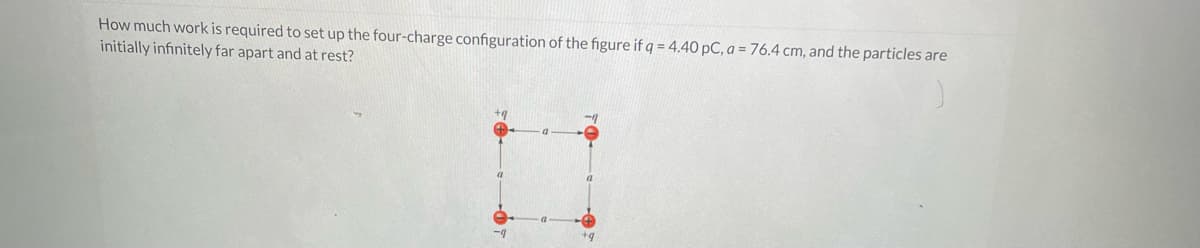 How much work is required to set up the four-charge configuration of the figure if q = 4.40 pC, a = 76.4 cm, and the particles are
initially infinitely far apart and at rest?