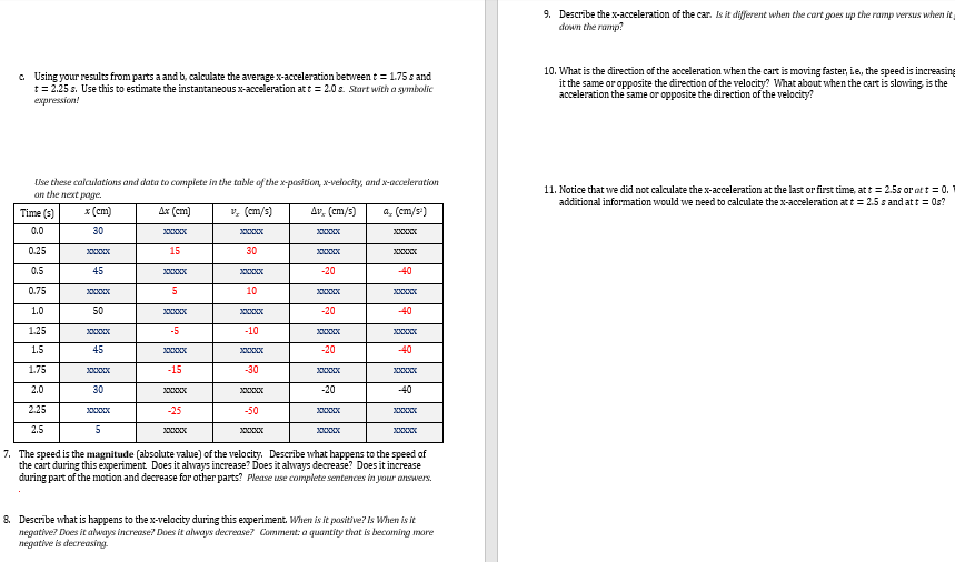 c. Using your results from parts a and b, calculate the average x-acceleration between t = 1.75 s and
t = 2.25 s. Use this to estimate the instantaneous x-acceleration at t = 2.0s. Start with a symbolic
expression!
Use these calculations and data to complete in the table of the x-position, x-velocity, and x-acceleration
on the next page.
Ax (cm)
a (cm/s²)
x (cm)
30
Time (3)
0.0
0.25
0.5
0.75
1.0
1.25
1.5
1.75
2.0
2.25
2.5
XXXXXX
45
XxxXxxXXX
50
45
XXXXXXXXX
30
5
15
XXXXX
5
3000x
-5
XXXXXXXXX
-15
-25
XXXXXXXX
v, (cm/s)
3000x
30
XXXXX
10
XXXXX
-10
XXXXXXXX
-30
XXXXXX
-50
Av, (cm/s)
XxxXxxXXX
XXXXXXXXX
-20
3000xXx
-20
-20
xxxxxxxxxx
-20
3000x
xxxxxxxx
-40
-40
40
XXXXX
-40
30000
7. The speed is the magnitude (absolute value) of the velocity. Describe what happens to the speed of
the cart during this experiment. Does it always increase? Does it always decrease? Does it increase
during part of the motion and decrease for other parts? Please use complete sentences in your answers.
8. Describe what is happens to the x-velocity during this experiment. When is it positive? Is When is it
negative? Does it always increase? Does it always decrease? Comment: a quantity that is becoming more
negative is decreasing.
9. Describe the x-acceleration of the car. Is it different when the cart goes up the ramp versus when it
down the ramp?
10. What is the direction of the acceleration when the cart is moving faster, ie, the speed is increasing
it the same or opposite the direction of the velocity? What about when the cart is slowing is the
acceleration the same or opposite the direction of the velocity?
11. Notice that we did not calculate the x-acceleration at the last or first time, at t = 2.5s or at t = 0.1
additional information would we need to calculate the x-acceleration at t = 2.5 s and at t = 0s?