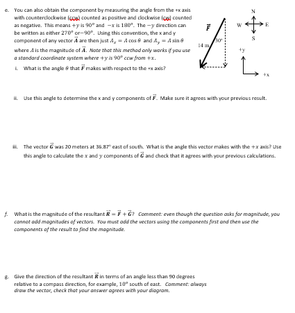 e. You can also obtain the component by measuring the angle from the +x axis
with counterclockwise (60) counted as positive and clockwise (6) counted
as negative. This means +y is 90° and -x is 180°. The-y direction can
be written as either 270 or-90°. Using this convention, the x and y
component of any vector A are then just A₂ = A cos 8 and A, - A sin 8
where A is the magnitude of A. Note that this method only works if you use
a standard coordinate system where +y is 90° ccw from +x.
What is the angle 8 that
makes with respect to the +x axis?
F
30
N
L
g. Give the direction of the resultant in terms of an angle less than 90 degrees
relative to a compass direction, for example, 10° south of east. Comment: always
draw the vector, check that your answer agrees with your diagram.
E
+x
II. Use this angle to determine the x and y components of F. Make sure it agrees with your previous result.
The vector was 20 meters at 36.87° east of south. What is the angle this vector makes with the +x axis? Use
this angle to calculate the x and y components of G and check that it agrees with your previous calculations.
f. What is the magnitude of the resultant R=F+G? Comment: even though the question asks for magnitude, you
cannot add magnitudes of vectors. You must add the vectors using the components first and then use the
components of the result to find the magnitude.