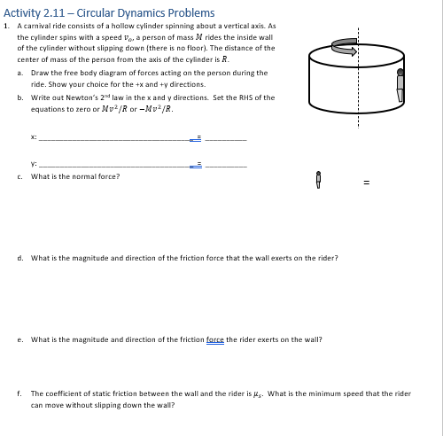 Activity 2.11 - Circular Dynamics Problems
1. A carnival ride consists of a hollow cylinder spinning about a vertical axis. As
the cylinder spins with a speed , a person of mass M rides the inside wall
of the cylinder without slipping down (there is no floor). The distance of the
center of mass of the person from the axis of the cylinder is R.
a. Draw the free body diagram of forces acting on the person during the
ride. Show your choice for the +x and +y directions.
b. Write out Newton's 2nd law in the x and y directions. Set the RHS of the
equations to zero or Mv²/R or-Mv²/R.
C.
x:
y:
What is the normal force?
0
8
d. What is the magnitude and direction of the friction force that the wall exerts on the rider?
e. What is the magnitude and direction of the friction force the rider exerts on the wall?
=
f. The coefficient of static friction between the wall and the rider is. What is the minimum speed that the rider
can move without slipping down the wall?