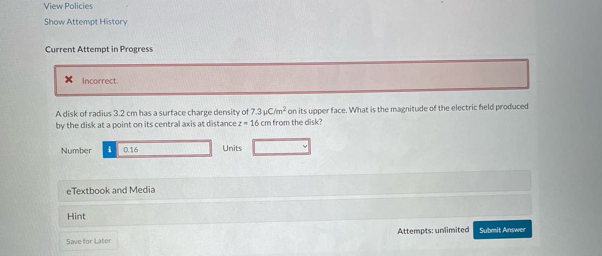 View Policies
Show Attempt History
Current Attempt in Progress
* Incorrect.
A disk of radius 3.2 cm has a surface charge density of 7.3 μC/m² on its upper face. What is the magnitude of the electric field produced
by the disk at a point on its central axis at distance z = 16 cm from the disk?
Number i 0.16
eTextbook and Media
Hint
Save for Later
Units
Attempts: unlimited
Submit Answer