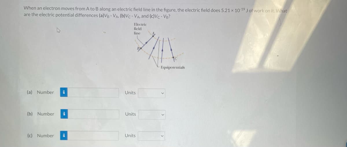 When an electron moves from A to B along an electric field line in the figure, the electric field does 5.21 x 10-19 J of work on it. What
are the electric potential differences (a)VB - VA. (b)VC - VA, and (c)VC - VB?
(a) Number i
(b) Number i
(c) Number i
Electric
field
line
Units
Units
Units
Equipotentials