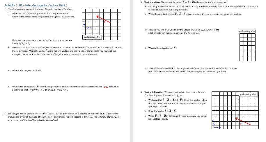 Activity 1.10 - Introduction to Vectors Part 1
1. The displacement vector is shown. The grid spacing is 2 meters.
a. What are the x and y components of A? Pay attention to
whether the components are positive or negative. Include units.
Note that components are scalars and so there are no arrows
on top of A, or Ay.
grid spacing - 2m
b. The unit vector is a vector of magnitude one that points in the +x direction. Similarly, the unit vector / points in
the ty direction. Write the vector A using the unit vectors and the values of components you found above.
Example: the vector = 7m i is a vector of length 7 meters pointing in the ex direction.
What is the magnitude of A?
d. What is the direction of A? Give the angle relative to the +x direction with counterclockwise (6) defined as
positive (so that +y is 90°, -x is 180°, and -y is 270º).
2. On the grid above, draw the vector B= (61-12 j) m with the tail of located at the head of A. Make sure to
include the arrow at the head of your vector. Remember the grid spacing is 2 meters. The tail is the starting point
of a vector, and the head (or tip) is the pointed end.
3. Vector addition: The net displacement R= A + B is the resultant of the two vectors.
a. On the grid above draw the resultant vector R = A + B by connecting the tail of A to the head of B. Make sure
to include the arrow indicating direction.
b. Write the resultant vector - A+ using component vector notation, I.e., using unit vectors.
c. How do you find R, if you know the values of A and B₂, e., what is the
relation between the x-components R₂, A, and B?
d. What is the magnitude of R
e. What is the direction of R? Give angle relative to +x direction with ccw defined as positive.
Hint: re-draw the vector R and make sure your angle is in the correct quadrant.
4. Vector Subtraction: We want to calculate the vector difference
2-A-#where B=(61-12J) m.
a. We know that A - B = A + (-B). Draw the vector - so
that the tail of - is at the head of A. Remember the grid
spacing is 2 meters.
b. Draw the vector C-A-B.
c. Write C-A-# in component vector notation, Le, using
unit vectors and J.
grid spacing -2m
grid spacing -2m