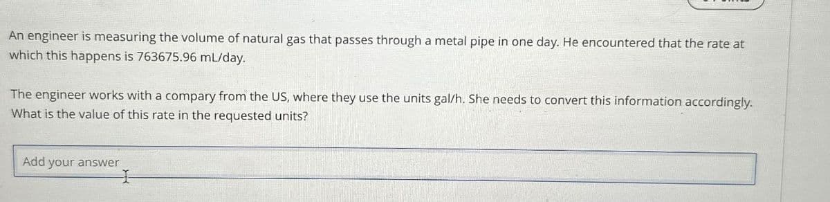 An engineer is measuring the volume of natural gas that passes through a metal pipe in one day. He encountered that the rate at
which this happens is 763675.96 mL/day.
The engineer works with a compary from the US, where they use the units gal/h. She needs to convert this information accordingly.
What is the value of this rate in the requested units?
Add
your answer