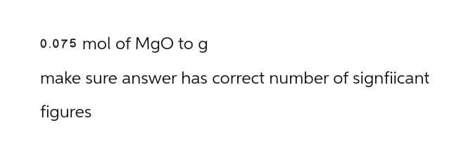 0.075 mol of MgO to g
make sure answer has correct number of signfiicant
figures