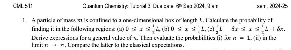 CML 511
Quantum Chemistry: Tutorial 3, Due date: 6th Sep 2024, 9 am
I sem, 2024-25
1. A particle of mass m is confined to a one-dimensional box of length L. Calculate the probability of
finding it in the following regions: (a) 0 ≤ x ≤ ½-½ 4, (b) 0 ≤ x ≤ ≤L, (c) L - 8x ≤ x ≤L + 8x.
Derive expressions for a general value of n. Then evaluate the probabilities (i) for n = 1, (ii) in the
limit n co. Compare the latter to the classical expectations.