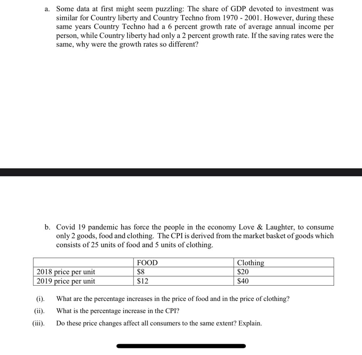 a. Some data at first might seem puzzling: The share of GDP devoted to investment was
similar for Country liberty and Country Techno from 1970 - 2001. However, during these
same years Country Techno had a 6 percent growth rate of average annual income per
person, while Country liberty had only a 2 percent growth rate. If the saving rates were the
same, why were the growth rates so different?
b. Covid 19 pandemic has force the people in the economy Love & Laughter, to consume
only 2 goods, food and clothing. The CPI is derived from the market basket of goods which
consists of 25 units of food and 5 units of clothing.
FOOD
Clothing
2018 price per unit
2019 price per unit
$8
$20
$12
$40
(i).
What are the percentage increases in the price of food and in the price of clothing?
(ii).
What is the percentage increase in the CPI?
(iii).
Do these price changes affect all consumers to the same extent? Explain.
