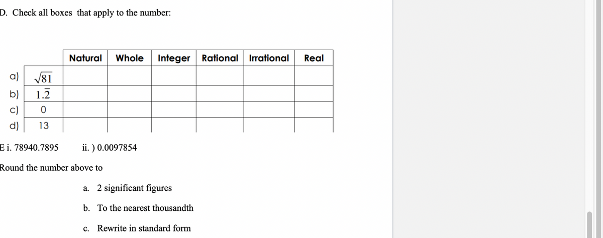 D. Check all boxes that apply to the number:
a) √√81
b)
1.2
0
13
d)
Natural Whole Integer Rational Irrational
ii.) 0.0097854
E i. 78940.7895
Round the number above to
a. 2 significant figures
b. To the nearest thousandth
c. Rewrite in standard form
Real
