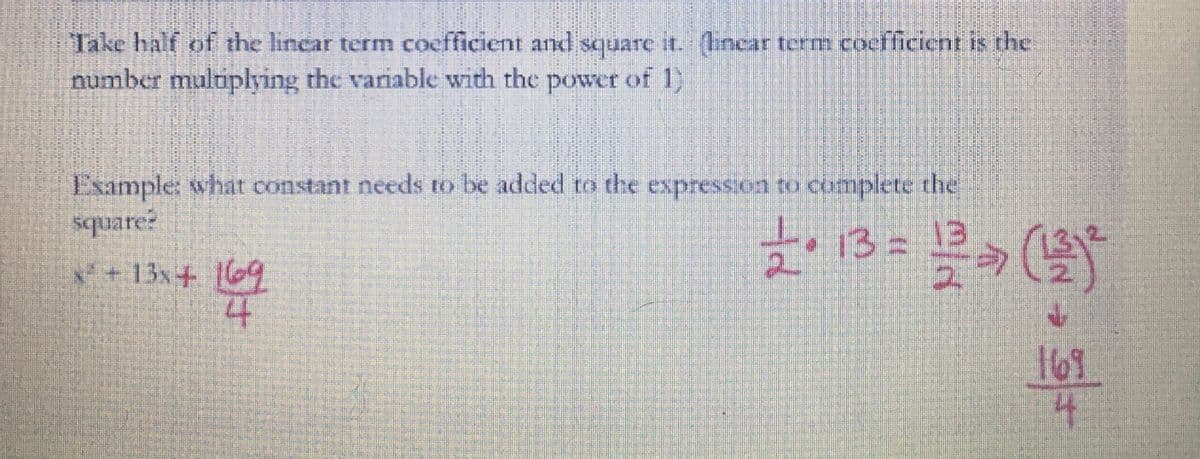 Take half of the linear term coefficient and square it. (linear term coefficient is the
number multiplying the variable with the power of 1)
Example: what constant needs to be added to the expression to complete the
square?
13
x² + 13x + 169
169
4
L
1 • 13 = 1/2 (23) ²
169
4