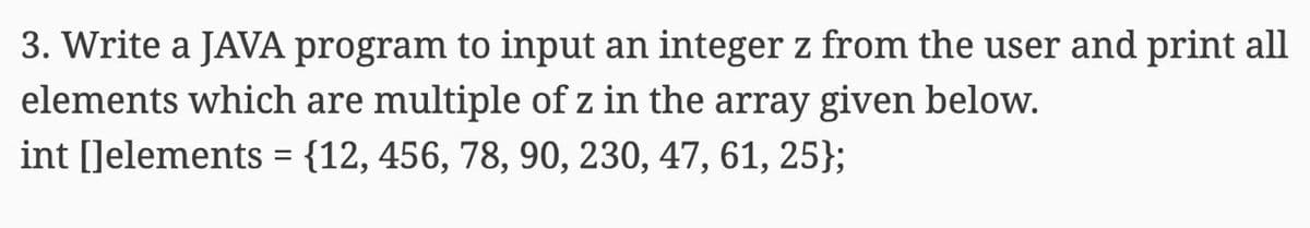 3. Write a JAVA program to input an integer z from the user and print all
elements which are multiple of z in the array given below.
int []elements = {12, 456, 78, 90, 230, 47, 61, 25};
