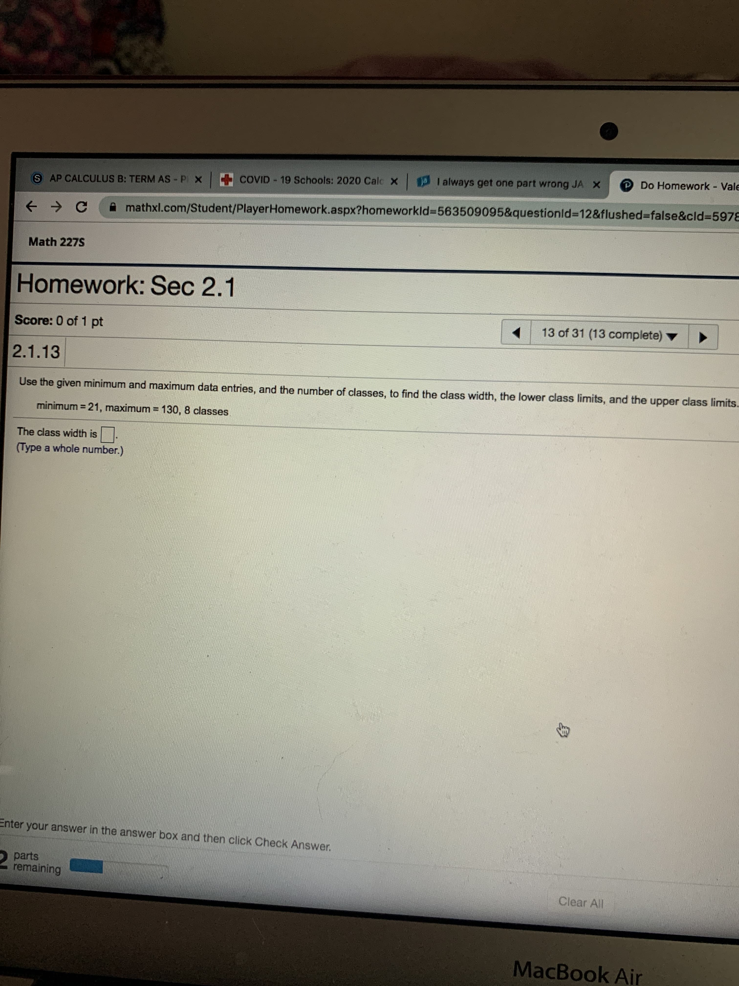 aI always get one part wrong JA X
P Do Homework - Vale
COVID - 19 Schools: 2020 Calc X
S AP CALCULUS B: TERM AS P X
mathxl.com/Student/PlayerHomework.aspx?homeworkld%3D563509095&questionld%3D12&flushed%3Dfalse&cld%35978
Math 227S
Homework: Sec 2.1
Score: 0 of 1 pt
13 of 31 (13 complete) ▼
2.1.13
Use the given minimum and maximum data entries, and the number of classes, to find the class width, the lower class limits, and the upper class limits.
minimum = 21, maximum = 130, 8 classes
The class width is .
(Type a whole number.)
Enter your answer in the answer box and then click Check Answer.
parts
remaining
Clear All
MacBook Air
