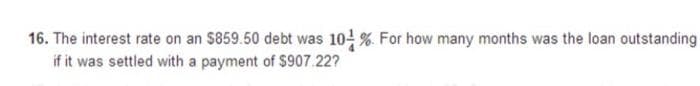 16. The interest rate on an $859.50 debt was 10 % For how many months was the loan outstanding
if it was settled with a payment of $907.22?
