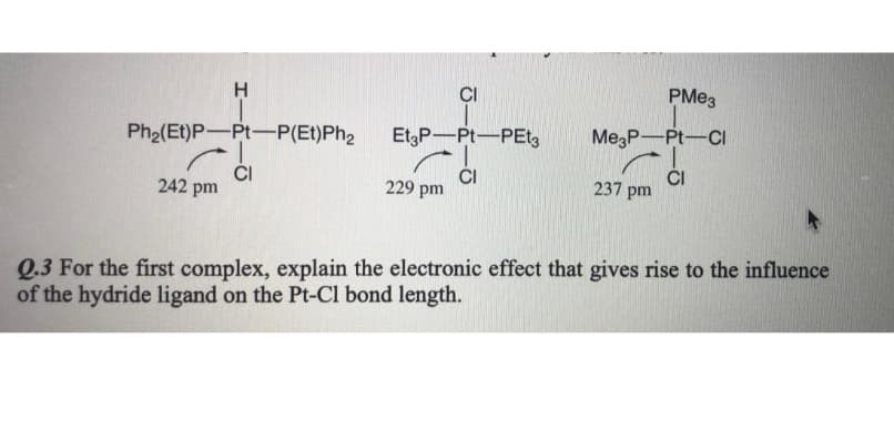 CI
PME3
MegP-Pt-CI
Ph2(Et)P-Pt-P(Et)Ph,
1-
ČI
242 pm
EtgP-Pt-PEtg
ČI
229 pm
ČI
237 pm
Q.3 For the first complex, explain the electronic effect that gives rise to the influence
of the hydride ligand on the Pt-Cl bond length.
