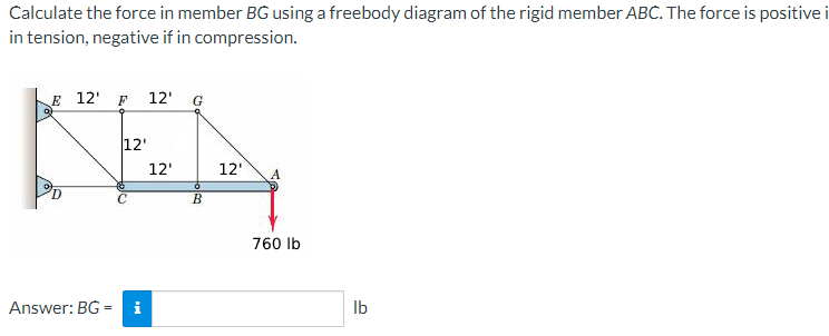 Calculate the force in member BG using a freebody diagram of the rigid member ABC. The force is positive i
in tension, negative if in compression.
E 12' F
12' G
12'
12'
12
760 Ib
Answer: BG = i
b.
