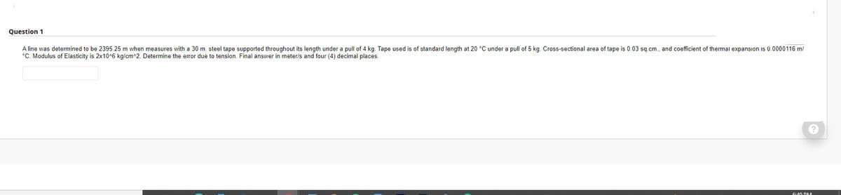 Question 1
A line was determined to be 2395.25 m when measures with a 30 m. steel tape supported throughout its length under a pull of 4 kg. Tape used is of standard length at 20 °C under a pull of 5 kg. Cross-sectional area of tape is 0.03 sq.cm., and coefficient of thermal expansion is 0.0000116 m/
°C. Modulus of Elasticity is 2x10^6 kg/cm^2. Determine the error due to tension. Final answer in meter/s and four (4) decimal places.
6:40 DM
