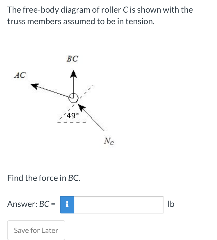 The free-body diagram of roller Cis shown with the
truss members assumed to be in tension.
ВС
AC
'49°
Nc
Find the force in BC.
Answer: BC =
i
Ib
Save for Later
