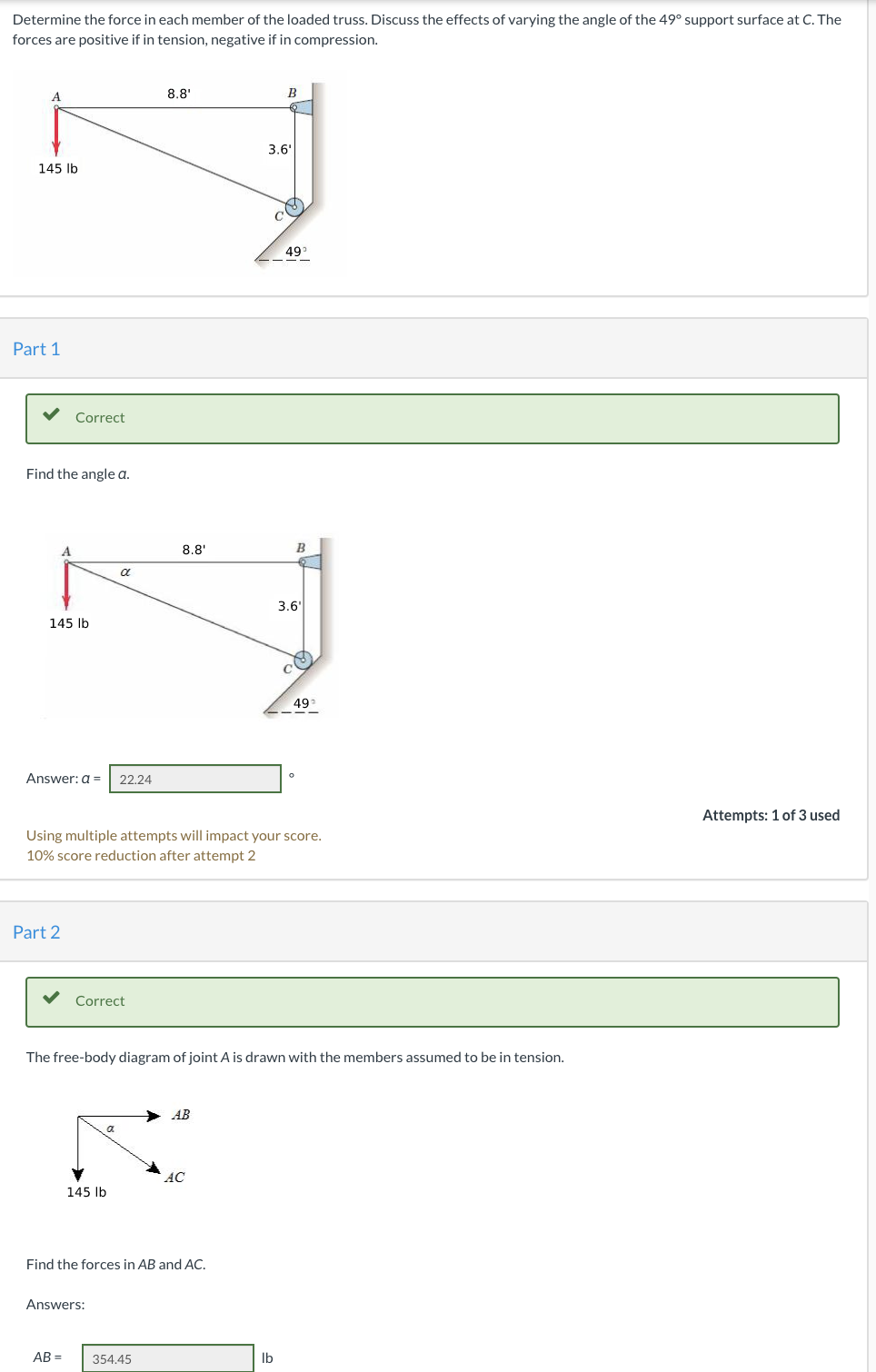 Determine the force in each member of the loaded truss. Discuss the effects of varying the angle of the 49° support surface at C. The
forces are positive if in tension, negative if in compression.
8.8'
B
3.6'
145 Ib
49°
Part 1
Correct
Find the angle a.
8.8'
B
a
3.6'
145 lb
49
Answer: a =
22.24
Attempts: 1 of 3 used
Using multiple attempts will impact your score.
10% score reduction after attempt 2
Part 2
Correct
The free-body diagram of joint A is drawn with the members assumed to be in tension.
AB
AC
145 Ib
Find the forces in AB and AC.
Answers:
AB =
354.45
Ib
