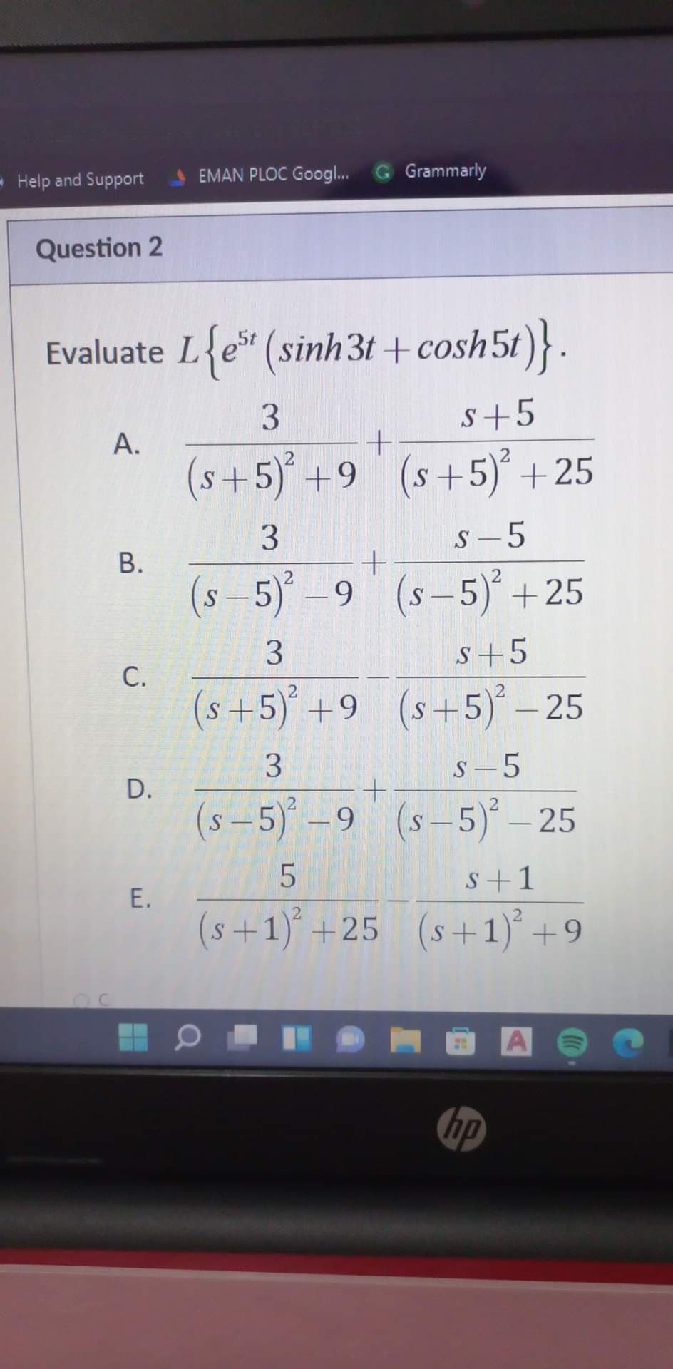 - Help and Support
EMAN PLOC Googl..
Grammarly
Question 2
Evaluate L{e* (sinh3t + cosh5t)}.
3.
s+5
А.
(s+5) +9 (s+5) + 25
3.
S – 5
В.
(s-5)-9 (s-5) +25
S+5
С.
(s+5) +9 (s+5)- 25
S – 5
D.
(s -5) -9 (s-5)° – 25
s+1
Е.
(s+1) +25 (s+1)´ +9
hp
3.
3.
B.
C.
E.
