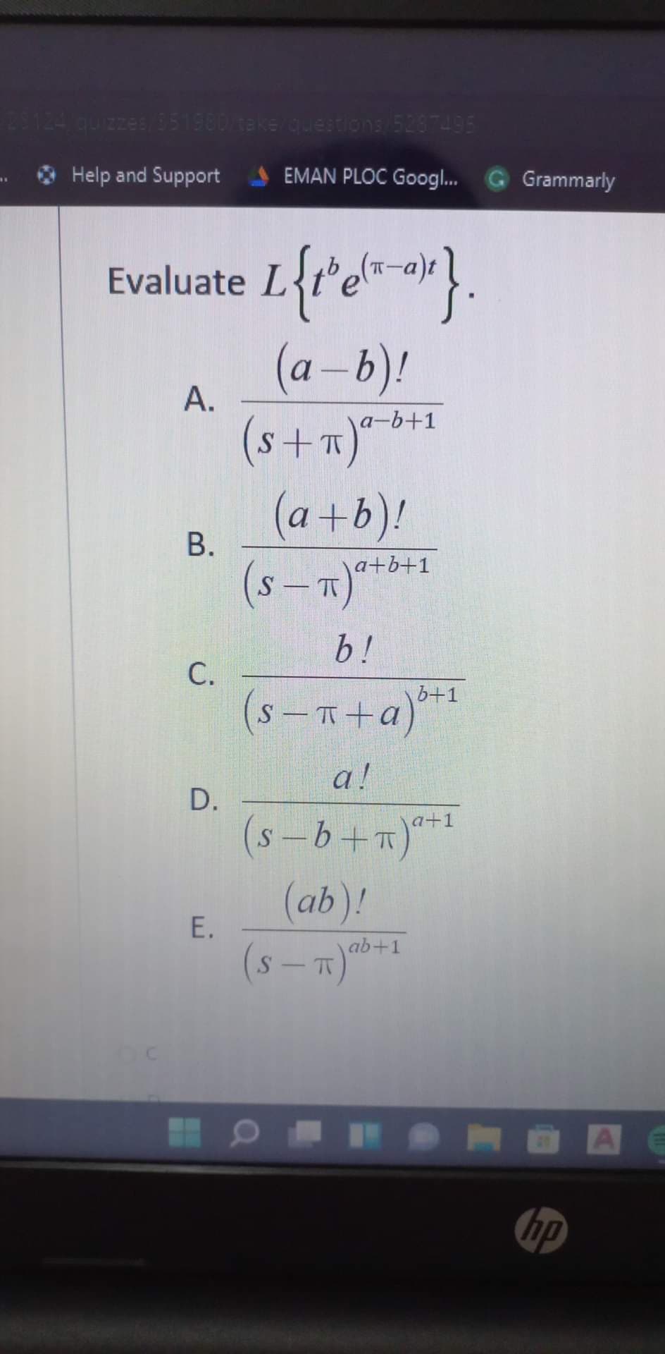 23124 quizzes 351980 take guestions 5287495
Help and Support
EMAN PLOC Googl. G Grammarly
Evaluate L
(a –b)!
(s+m)*-b+1
А.
S
(a+b)!
В.
(s-m)***1
a+b+1
b!
С.
(s -R+a)**
b+1
(s-T
a!
D.
a+1
(s-b+n)**
S
(ab)!
E.
ab+1
hp
