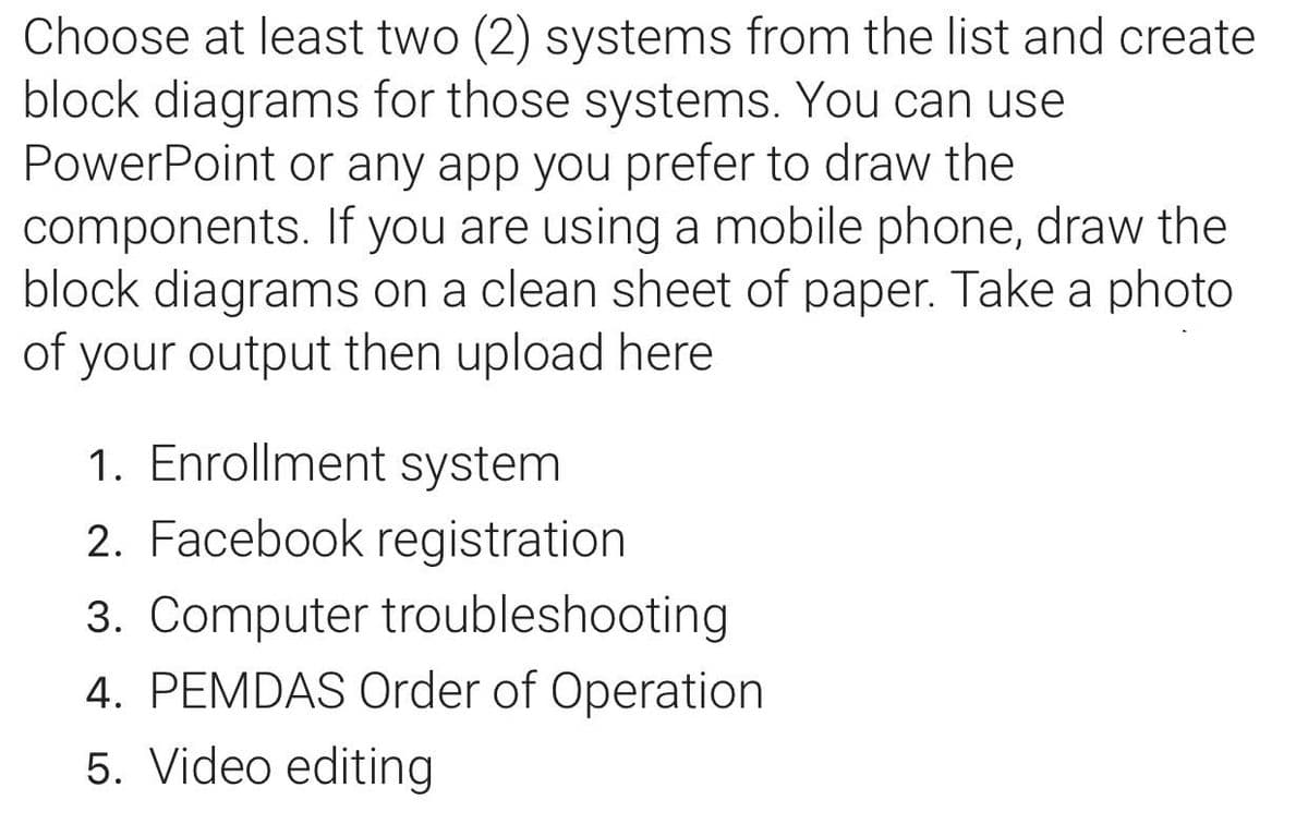 Choose at least two (2) systems from the list and create
block diagrams for those systems. You can use
PowerPoint or any app you prefer to draw the
components. If you are using a mobile phone, draw the
block diagrams on a clean sheet of paper. Take a photo
of your output then upload here
1. Enrollment system
2. Facebook registration
3. Computer troubleshooting
4. PEMDAS Order of Operation
5. Video editing
