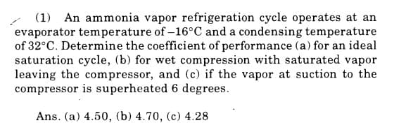 (1) An ammonia vapor refrigeration cycle operates at an
evaporator temperature of -16°C and a condensing temperature
of 32°C. Determine the coefficient of performance (a) for an ideal
saturation cycle, (b) for wet compression with saturated vapor
leaving the compressor, and (c) if the vapor at suction to the
compressor is superheated 6 degrees.
Ans. (a) 4.50, (b) 4.70, (c) 4.28