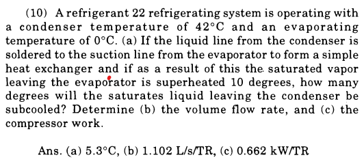 (10) A refrigerant 22 refrigerating system is operating with
a condenser temperature of 42°C and an evaporating
temperature of 0°C. (a) If the liquid line from the condenser is
soldered to the suction line from the evaporator to form a simple
heat exchanger and if as a result of this the saturated vapor
leaving the evaporator is superheated 10 degrees, how many
degrees will the saturates liquid leaving the condenser be
subcooled? Determine (b) the volume flow rate, and (c) the
compressor work.
Ans. (a) 5.3°C, (b) 1.102 L/s/TR, (c) 0.662 kW/TR