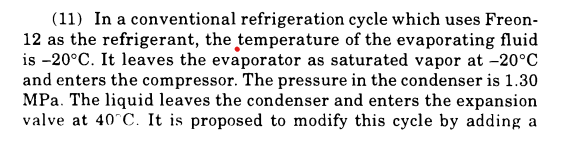 (11) In a conventional refrigeration cycle which uses Freon-
12 as the refrigerant, the temperature of the evaporating fluid
is -20°C. It leaves the evaporator as saturated vapor at -20°C
and enters the compressor. The pressure in the condenser is 1.30
MPa. The liquid leaves the condenser and enters the expansion
valve at 40°C. It is proposed to modify this cycle by adding a