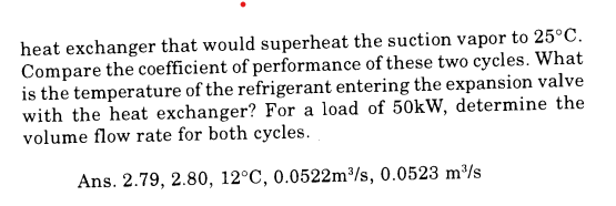 heat exchanger that would superheat the suction vapor to 25°C.
Compare the coefficient of performance of these two cycles. What
is the temperature of the refrigerant entering the expansion valve
with the heat exchanger? For a load of 50kW, determine the
volume flow rate for both cycles.
Ans. 2.79, 2.80, 12°C, 0.0522m³/s, 0.0523 m³/s