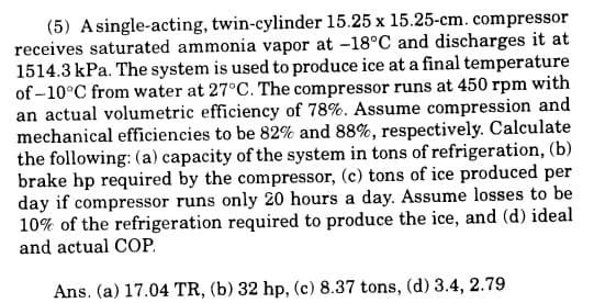 (5) A single-acting, twin-cylinder 15.25 x 15.25-cm. compressor
receives saturated ammonia vapor at -18°C and discharges it at
1514.3 kPa. The system is used to produce ice at a final temperature
of -10°C from water at 27°C. The compressor runs at 450 rpm with
an actual volumetric efficiency of 78%. Assume compression and
mechanical efficiencies to be 82% and 88%, respectively. Calculate
the following: (a) capacity of the system in tons of refrigeration, (b)
brake hp required by the compressor, (c) tons of ice produced per
day if compressor runs only 20 hours a day. Assume losses to be
10% of the refrigeration required to produce the ice, and (d) ideal
and actual COP.
Ans. (a) 17.04 TR, (b) 32 hp, (c) 8.37 tons, (d) 3.4, 2.79