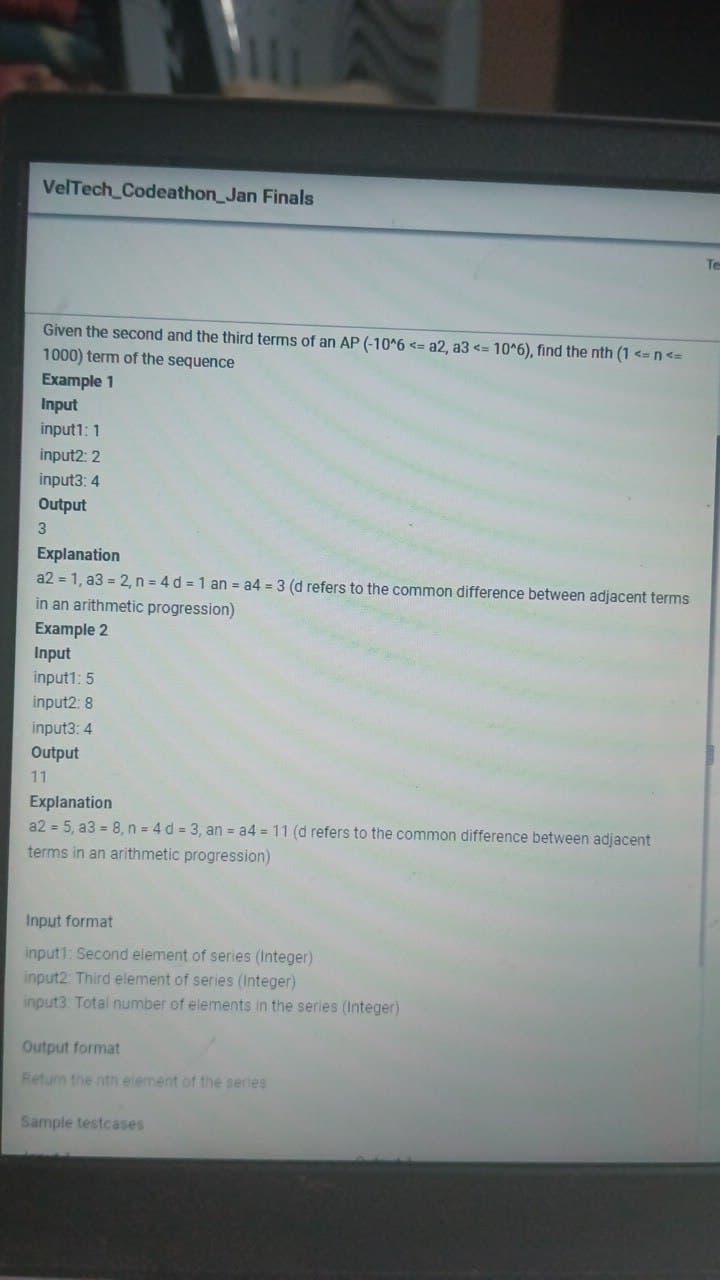 VelTech Codeathon_Jan Finals
Te
Given the second and the third terms of an AP (-10^6 <= a2, a3 <= 10*6), find the nth (1 <= n<=
1000) term of the sequence
Example 1
Input
input1: 1
input2: 2
input3: 4
Output
Explanation
a2 = 1, a3 = 2, n = 4 d = 1 an = a4 = 3 (d refers to the common difference between adjacent terms
in an arithmetic progression)
Example 2
Input
input1: 5
input2: 8
input3: 4
Output
11
Explanation
a2 = 5, a3 = 8, n = 4 d = 3, an = a4 = 11 (d refers to the common difference between adjacent
terms in an arithmetic progression)
Input format
input1: Second element of series (Integer)
input2: Third element of series (Integer)
input3: Total number of elements in the series (Integer)
Output format
Return the nth element of the series
Sample testcases
