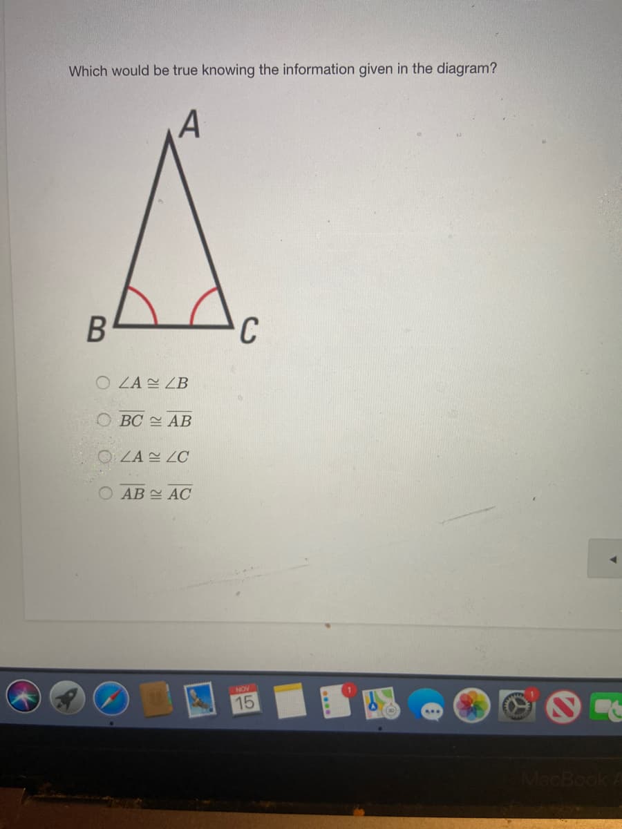 The image displays a triangle labeled as △ABC. The base angles, ∠B and ∠C, are marked with red arcs, indicating they are congruent.

The question posed is: 

"Which would be true knowing the information given in the diagram?"

The options provided are:
- ○ ∠A ≅ ∠B
- ○ BC ≅ AB
- ○ ∠A ≅ ∠C
- ○ AB ≅ AC

The diagram suggests that since ∠B and ∠C are congruent, the triangle may be isosceles, which would imply AB ≅ AC.