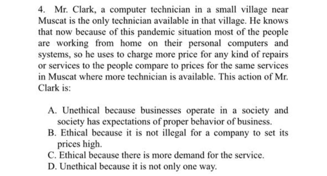 4. Mr. Clark, a computer technician in a small village near
Muscat is the only technician available in that village. He knows
that now because of this pandemic situation most of the people
are working from home on their personal computers and
systems, so he uses to charge more price for any kind of repairs
or services to the people compare to prices for the same services
in Muscat where more technician is available. This action of Mr.
Clark is:
A. Unethical because businesses operate in a society and
society has expectations of proper behavior of business.
B. Ethical because it is not illegal for a company to set its
prices high.
C. Ethical because there is more demand for the service.
D. Unethical because it is not only one way.
