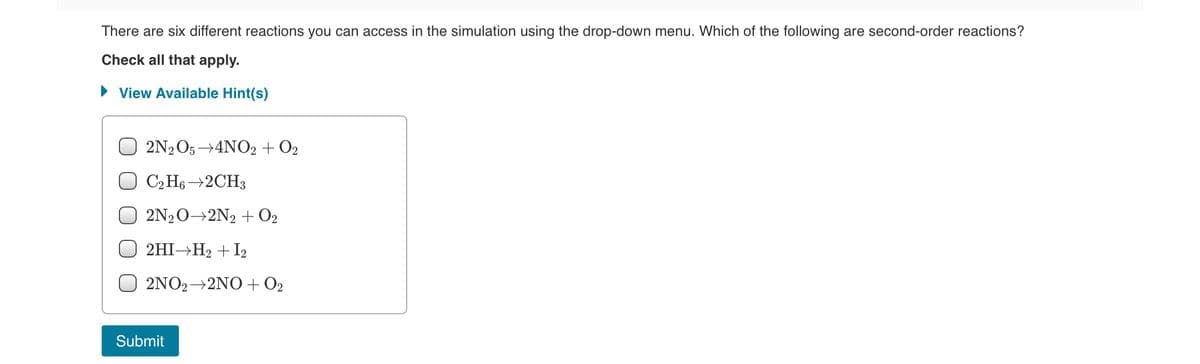 There are six different reactions you can access in the simulation using the drop-down menu. Which of the following are second-order reactions?
Check all that apply.
• View Available Hint(s)
2N2O5→4NO2 + O2
C2 H6 →2CH3
2N20→2N2 + O2
2HI→H2 + I2
2NO2→2NO + O2
Submit
