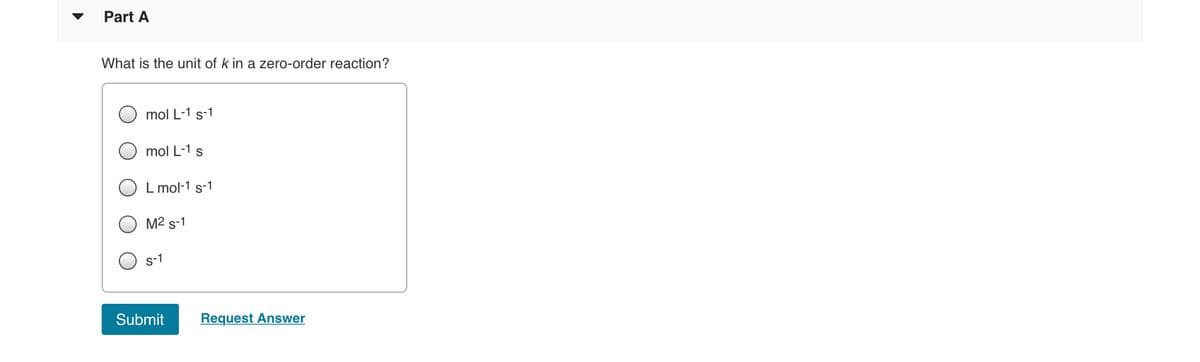 Part A
What is the unit of k in a zero-order reaction?
mol L-1 s-1
mol L-1 s
L mol-1 s-1
M2 s-1
s-1
Submit
Request Answer
