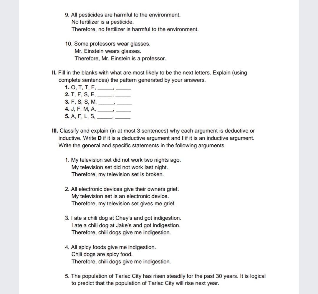 9. All pesticides are harmful to the environment.
No fertilizer is a pesticide.
Therefore, no fertilizer is harmful to the environment.
10. Some professors wear glasses.
Mr. Einstein wears glasses.
Therefore, Mr. Einstein is a professor.
II. Fill in the blanks with what are most likely to be the next letters. Explain (using
complete sentences) the pattern generated by your answers.
1. O, T, T, F,
2. T, F, S, E,
3. F, S, S, M,
4. J, F, M, A,
5. A, F, L, S,
III. Classify and explain (in at most 3 sentences) why each argument is deductive or
inductive. Write D if it is a deductive argument and I if it is an inductive argument.
Write the general and specific statements in the following arguments
1. My television set did not work two nights ago.
My television set did not work last night.
Therefore, my television set is broken.
2. All electronic devices give their owners grief.
My television set is an electronic device.
Therefore, my television set gives me grief.
3. I ate a chili dog at Chey's and got indigestion.
I ate a chili dog at Jake's and got indigestion.
Therefore, chili dogs give me indigestion.
4. All spicy foods give me indigestion.
Chili dogs are spicy food.
Therefore, chili dogs give me indigestion.
5. The population of Tarlac City has risen steadily for the past 30 years. It is logical
to predict that the population of Tarlac City will rise next year.
