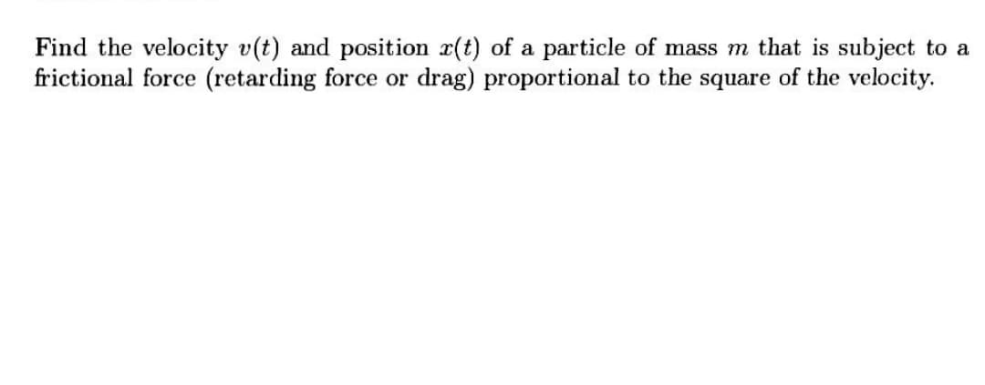 Find the velocity v(t) and position r(t) of a particle of mass m that is subject to a
frictional force (retarding force or drag) proportional to the square of the velocity.
