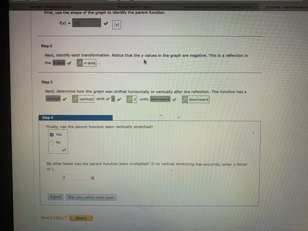 Courses-Blackboard Learn
Google Search -
Tutorial Exercise Consider The Following Graph...
2.5 Hmwk - Transformations
First, use the shape of the graph to identify the parent function.
f(x) =
Step 2
Next, identify each transformation. Notice that the y values in the graph are negative. This is a reflection in
the x-axis V
X-axis
Step 3
Next, determine how the graph was shifted horizontally or vertically after the reflection. The function has a
vertica
A vertical shift of
units downward
downward
Step 4
Finally, has the parent function been vertically stretched?
Yes
O No
By what factor has the parent function been multiplied? If no vertical stretching has occurred, enter a factor
of 1.
Submit
Skip (you cannot come back)
Need Help?
Read It
