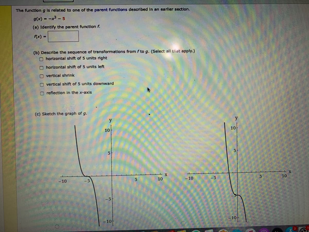 The functiong is related to one of the parent functions described in an earller section.
g(x) = -x3 - 5
(a) Identify the parent function f.
f(x) =
(b) Describe the sequence of transformations from f to g. (Select all that apply.)
O horizontal shift of 5 units right
O horizontal shift of 5 units left
O vertical shrink
O vertical shift of 5 units downward
O reflection in the x-axis
(c) Sketch the graph of g.
y
y
10
10
10
10
-10
-5
- 10
-10
-10
