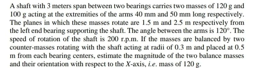 A shaft with 3 meters span between two bearings carries two masses of 120 g and
100 g acting at the extremities of the arms 40 mm and 50 mm long respectively.
The planes in which these masses rotate are 1.5 m and 2.5 m respectively from
the left end bearing supporting the shaft. The angle between the arms is 120°. The
speed of rotation of the shaft is 200 r.p.m. If the masses are balanced by two
counter-masses rotating with the shaft acting at radii of 0.3 m and placed at 0.5
m from each bearing centers, estimate the magnitude of the two balance masses
and their orientation with respect to the X-axis, i.e. mass of 120 g.