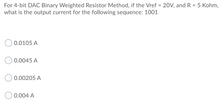 For 4-bit DAC Binary Weighted Resistor Method, if the Vref = 20V, and R = 5 Kohm,
what is the output current for the following sequence: 1001
0.0105 A
0.0045 A
0.00205 A
0.004 A
