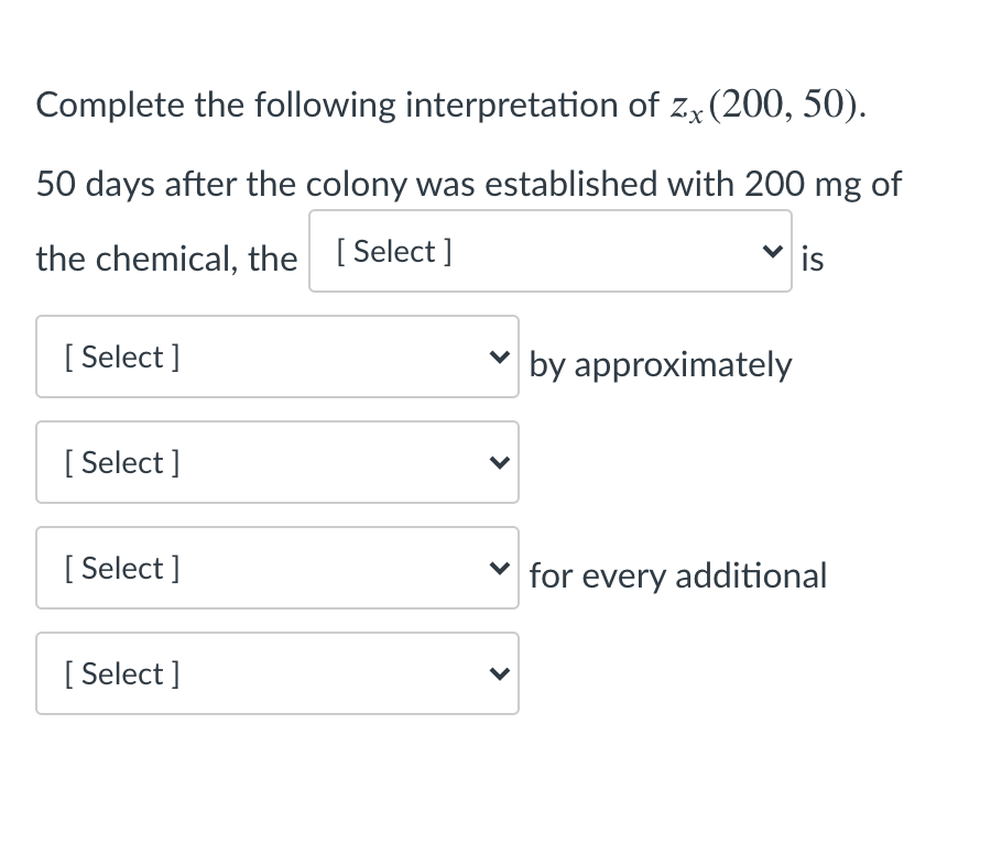 Complete the following interpretation of z, (200, 50).
50 days after the colony was established with 200 mg of
the chemical, the [ Select ]
is
[ Select ]
v by approximately
[ Select ]
[ Select ]
for every additional
[ Select ]
>
