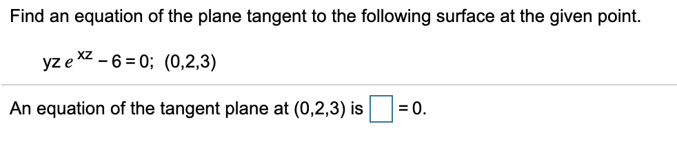 # Finding the Tangent Plane Equation

## Problem Statement
Find an equation of the plane tangent to the following surface at the given point.

Given surface equation: 
\[ yze^{xz} - 6 = 0 \]
Given point: 
\[ (0,2,3) \]

## Solution
To find the equation of the tangent plane at the given point \((0, 2, 3)\), we need to compute the partial derivatives of the given surface equation with respect to \(x\), \(y\), and \(z\) at the point \((0, 2, 3)\).

An equation of the tangent plane at \((0, 2, 3)\) is 
\[ \boxed{0} = 0. \]

This derivation involves differentiating the surface equation implicitly with respect to \(x\), \(y\), and \(z\), evaluating at the given point, and then using these derivatives to construct the tangent plane equation.

Note: In the above transcription, the exact value for the partial derivatives and their evaluations, as well as the steps involved in forming the tangent plane equation, are left as an exercise for the user.