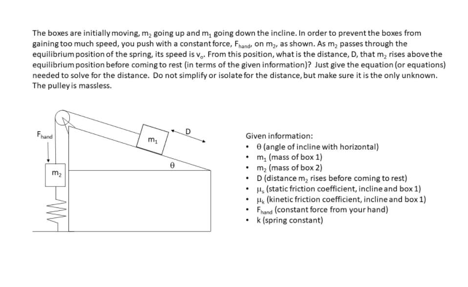 The boxes are initially moving, m, going up and m, going down the incline. In order to prevent the boxes from
gaining too much speed, you push with a constant force, Fhand on m2, as shown. As m, passes through the
equilibrium position of the spring, its speed is v,. From this position, what is the distance, D, that m, rises above the
equilibrium position before coming to rest (in terms of the given information))? Just give the equation (or equations)
needed to solve for the distance. Do not simplify or isolate for the distance, but make sure it is the only unknown.
The pulley is massless.
Fhand
Given information:
• e (angle of incline with horizontal)
• m, (mass of box 1)
• m, (mass of box 2)
• D (distance m, rises before coming to rest)
• H, (static friction coefficient, incline and box 1)
H& (kinetic friction coefficient, incline and box 1)
Fnand (constant force from your hand)
• k (spring constant)
m2
