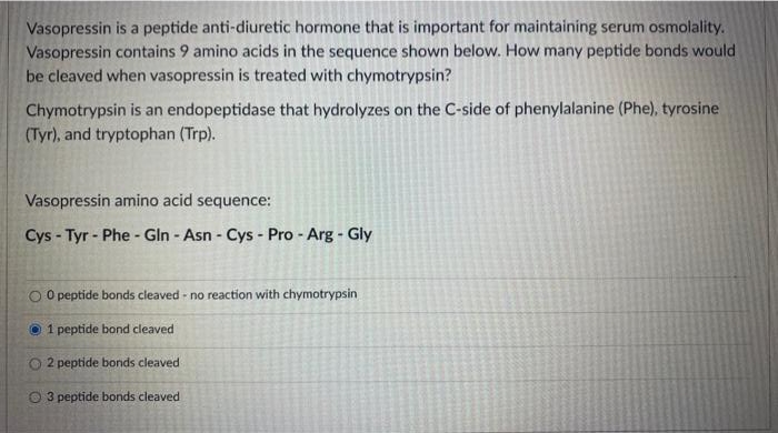 Vasopressin is a peptide anti-diuretic hormone that is important for maintaining serum osmolality.
Vasopressin contains 9 amino acids in the sequence shown below. How many peptide bonds would
be cleaved when vasopressin is treated with chymotrypsin?
Chymotrypsin is an endopeptidase that hydrolyzes on the C-side of phenylalanine (Phe), tyrosine
(Tyr), and tryptophan (Trp).
Vasopressin amino acid sequence:
Cys - Tyr - Phe - Gln - Asn - Cys - Pro - Arg - Gly
O peptide bonds cleaved - no reaction with chymotrypsin
O 1 peptide bond cleaved
O 2 peptide bonds cleaved
3 peptide bonds cleaved
